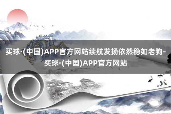 买球·(中国)APP官方网站续航发扬依然稳如老狗-买球·(中国)APP官方网站
