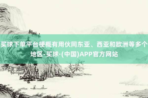 买球下单平台梗概有用伙同东亚、西亚和欧洲等多个地区-买球·(中国)APP官方网站