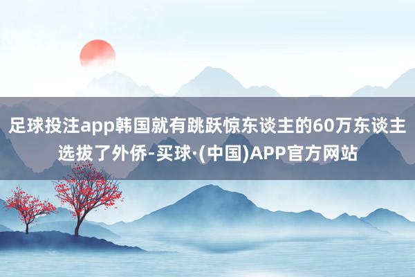 足球投注app韩国就有跳跃惊东谈主的60万东谈主选拔了外侨-买球·(中国)APP官方网站