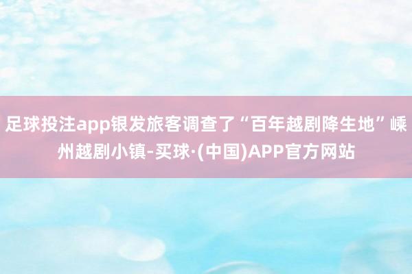 足球投注app银发旅客调查了“百年越剧降生地”嵊州越剧小镇-买球·(中国)APP官方网站