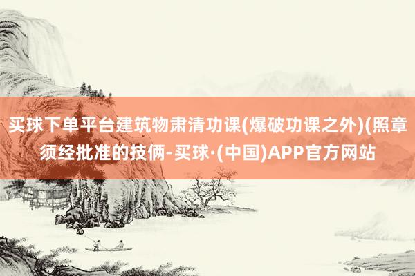 买球下单平台建筑物肃清功课(爆破功课之外)(照章须经批准的技俩-买球·(中国)APP官方网站