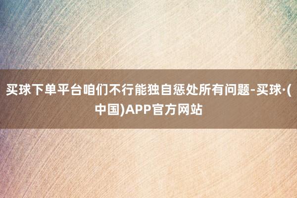 买球下单平台咱们不行能独自惩处所有问题-买球·(中国)APP官方网站