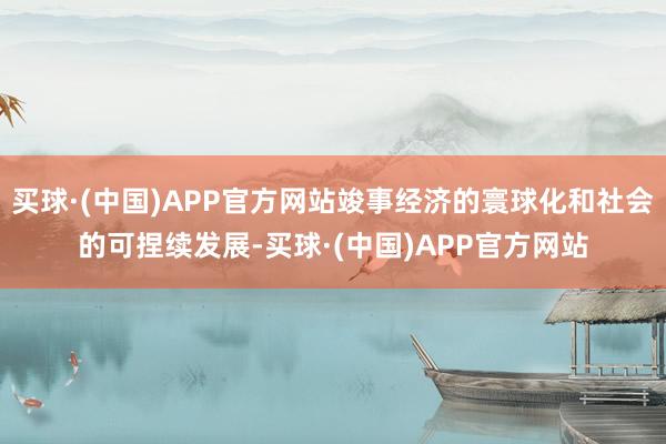买球·(中国)APP官方网站竣事经济的寰球化和社会的可捏续发展-买球·(中国)APP官方网站