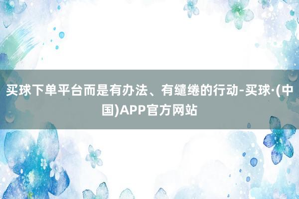 买球下单平台而是有办法、有缱绻的行动-买球·(中国)APP官方网站