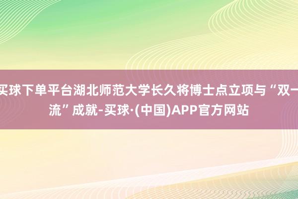 买球下单平台湖北师范大学长久将博士点立项与“双一流”成就-买球·(中国)APP官方网站