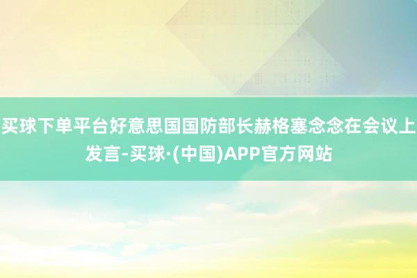 买球下单平台好意思国国防部长赫格塞念念在会议上发言-买球·(中国)APP官方网站