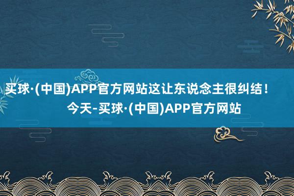买球·(中国)APP官方网站这让东说念主很纠结！        今天-买球·(中国)APP官方网站