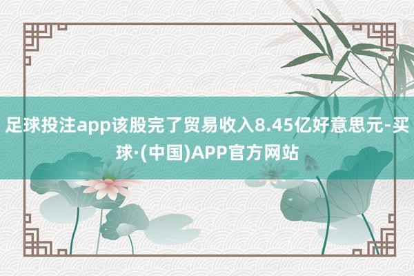 足球投注app该股完了贸易收入8.45亿好意思元-买球·(中国)APP官方网站