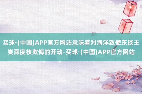 买球·(中国)APP官方网站意味着对海洋致使东谈主类深度核欺侮的开动-买球·(中国)APP官方网站