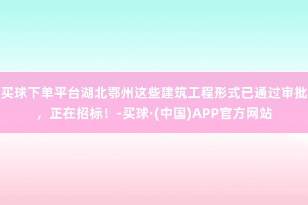 买球下单平台湖北鄂州这些建筑工程形式已通过审批，正在招标！-买球·(中国)APP官方网站