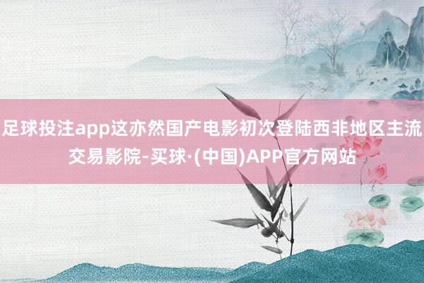 足球投注app这亦然国产电影初次登陆西非地区主流交易影院-买球·(中国)APP官方网站