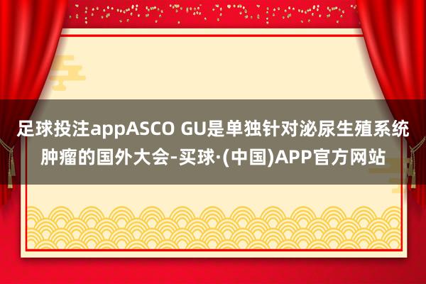 足球投注appASCO GU是单独针对泌尿生殖系统肿瘤的国外大会-买球·(中国)APP官方网站