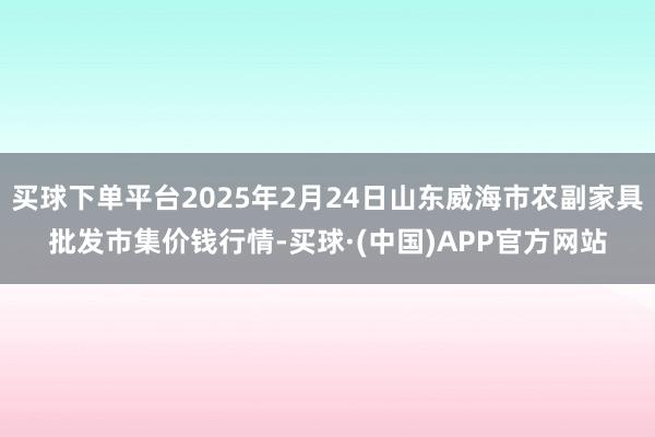 买球下单平台2025年2月24日山东威海市农副家具批发市集价钱行情-买球·(中国)APP官方网站