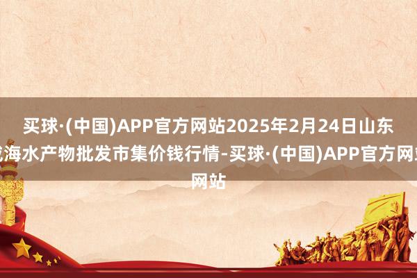 买球·(中国)APP官方网站2025年2月24日山东威海水产物批发市集价钱行情-买球·(中国)APP官方网站