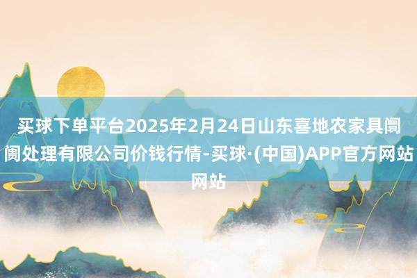 买球下单平台2025年2月24日山东喜地农家具阛阓处理有限公司价钱行情-买球·(中国)APP官方网站