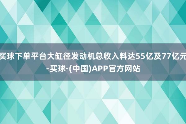 买球下单平台大缸径发动机总收入料达55亿及77亿元-买球·(中国)APP官方网站