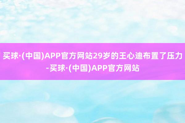 买球·(中国)APP官方网站29岁的王心迪布置了压力-买球·(中国)APP官方网站