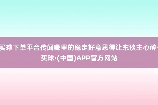 买球下单平台传闻哪里的稳定好意思得让东谈主心醉-买球·(中国)APP官方网站