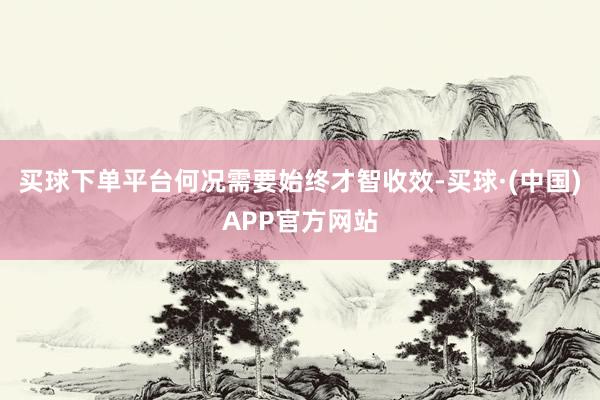 买球下单平台何况需要始终才智收效-买球·(中国)APP官方网站
