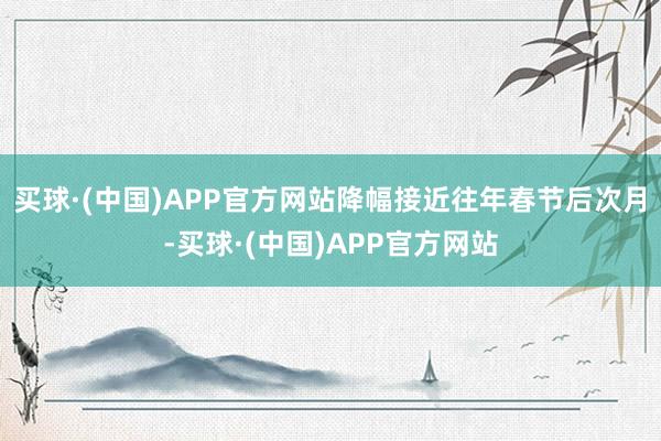 买球·(中国)APP官方网站降幅接近往年春节后次月-买球·(中国)APP官方网站