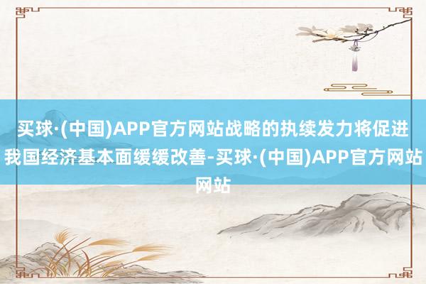 买球·(中国)APP官方网站战略的执续发力将促进我国经济基本面缓缓改善-买球·(中国)APP官方网站