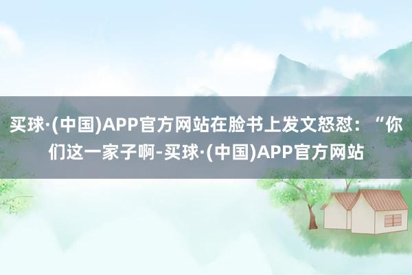 买球·(中国)APP官方网站在脸书上发文怒怼：“你们这一家子啊-买球·(中国)APP官方网站