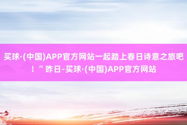 买球·(中国)APP官方网站一起踏上春日诗意之旅吧！”昨日-买球·(中国)APP官方网站