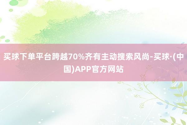 买球下单平台跨越70%齐有主动搜索风尚-买球·(中国)APP官方网站