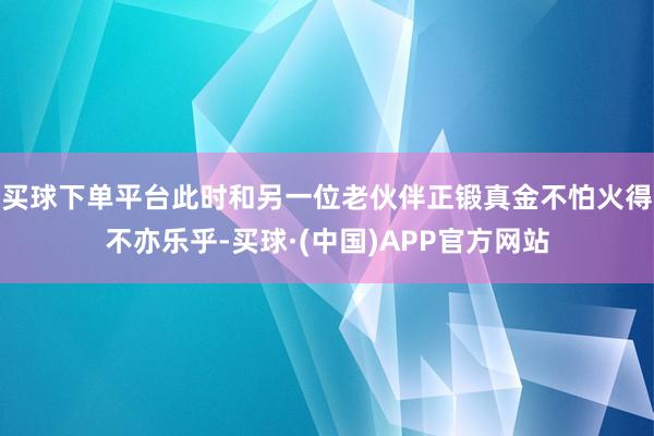 买球下单平台此时和另一位老伙伴正锻真金不怕火得不亦乐乎-买球·(中国)APP官方网站