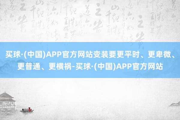 买球·(中国)APP官方网站变装要更平时、更卑微、更普通、更横祸-买球·(中国)APP官方网站