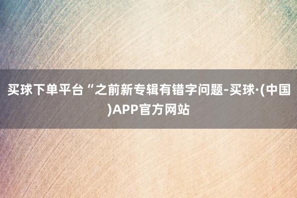 买球下单平台“之前新专辑有错字问题-买球·(中国)APP官方网站