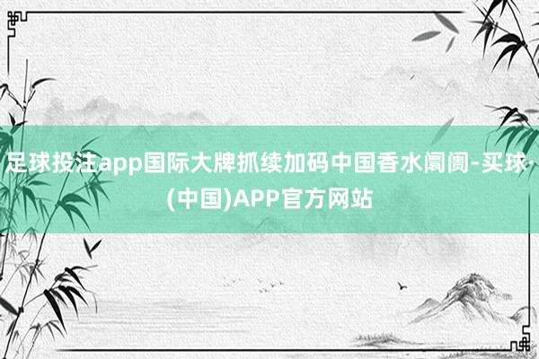 足球投注app国际大牌抓续加码中国香水阛阓-买球·(中国)APP官方网站