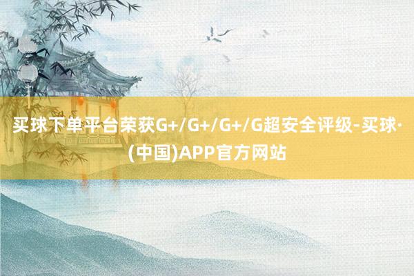 买球下单平台荣获G+/G+/G+/G超安全评级-买球·(中国)APP官方网站
