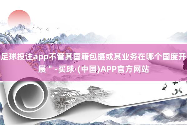 足球投注app不管其国籍包摄或其业务在哪个国度开展＂-买球·(中国)APP官方网站