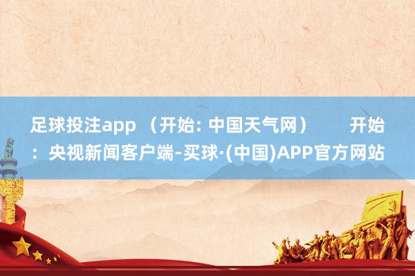 足球投注app （开始: 中国天气网）       开始：央视新闻客户端-买球·(中国)APP官方网站