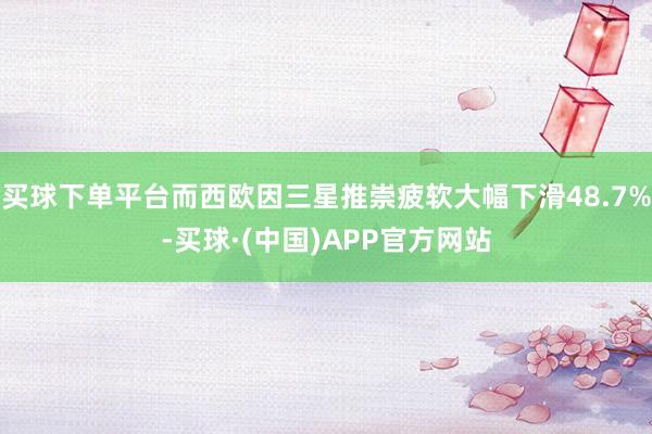 买球下单平台而西欧因三星推崇疲软大幅下滑48.7%-买球·(中国)APP官方网站