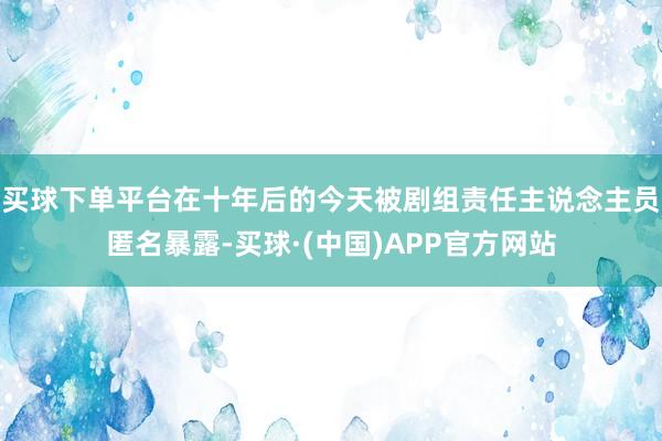 买球下单平台在十年后的今天被剧组责任主说念主员匿名暴露-买球·(中国)APP官方网站