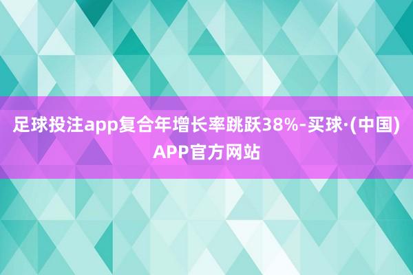 足球投注app复合年增长率跳跃38%-买球·(中国)APP官方网站