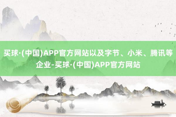 买球·(中国)APP官方网站以及字节、小米、腾讯等企业-买球·(中国)APP官方网站