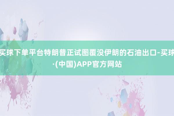 买球下单平台特朗普正试图覆没伊朗的石油出口-买球·(中国)APP官方网站