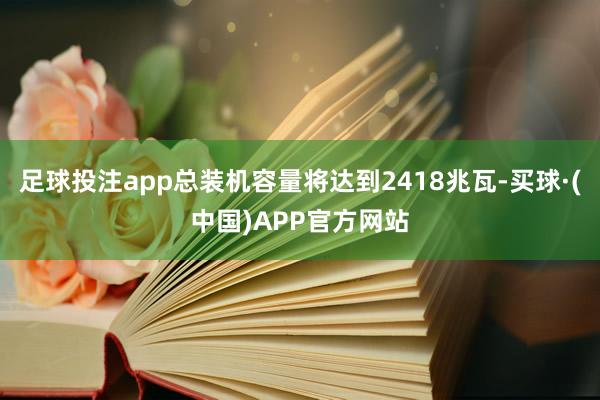 足球投注app总装机容量将达到2418兆瓦-买球·(中国)APP官方网站