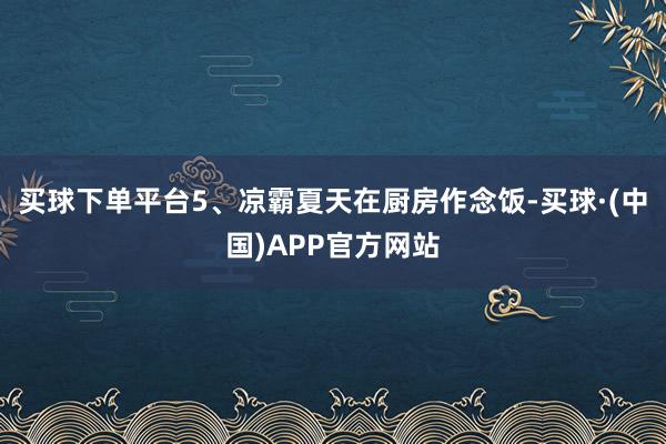 买球下单平台5、凉霸夏天在厨房作念饭-买球·(中国)APP官方网站