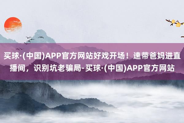 买球·(中国)APP官方网站好戏开场！速带爸妈进直播间，识别坑老骗局-买球·(中国)APP官方网站