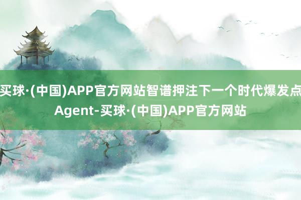 买球·(中国)APP官方网站智谱押注下一个时代爆发点Agent-买球·(中国)APP官方网站
