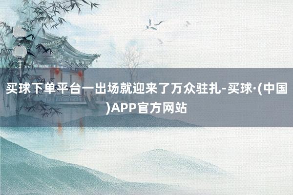 买球下单平台一出场就迎来了万众驻扎-买球·(中国)APP官方网站