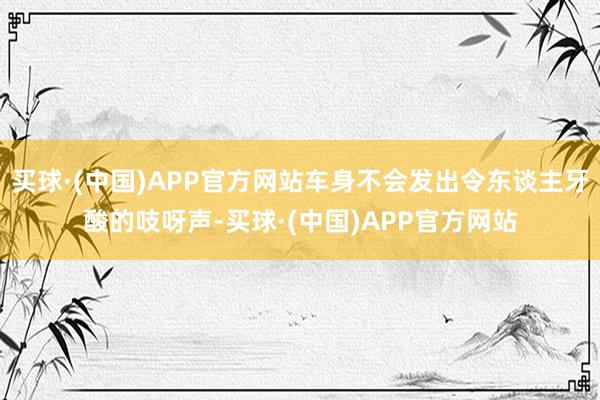 买球·(中国)APP官方网站车身不会发出令东谈主牙酸的吱呀声-买球·(中国)APP官方网站