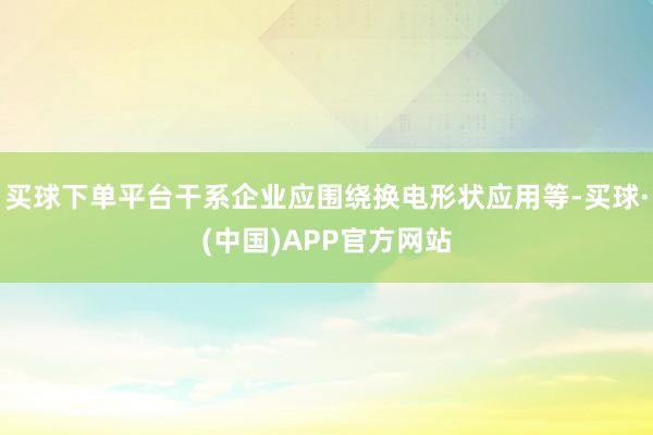买球下单平台干系企业应围绕换电形状应用等-买球·(中国)APP官方网站