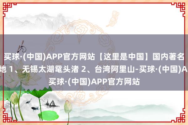买球·(中国)APP官方网站【这里是中国】国内著名樱花不雅赏地 1、无锡太湖鼋头渚 2、台湾阿里山-买球·(中国)APP官方网站