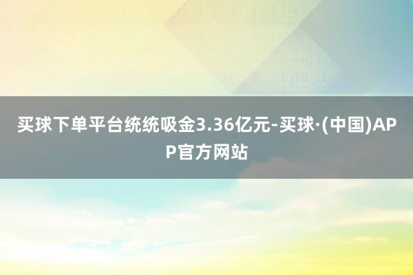 买球下单平台统统吸金3.36亿元-买球·(中国)APP官方网站