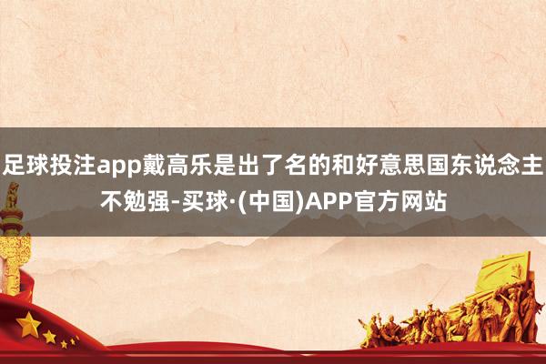 足球投注app戴高乐是出了名的和好意思国东说念主不勉强-买球·(中国)APP官方网站
